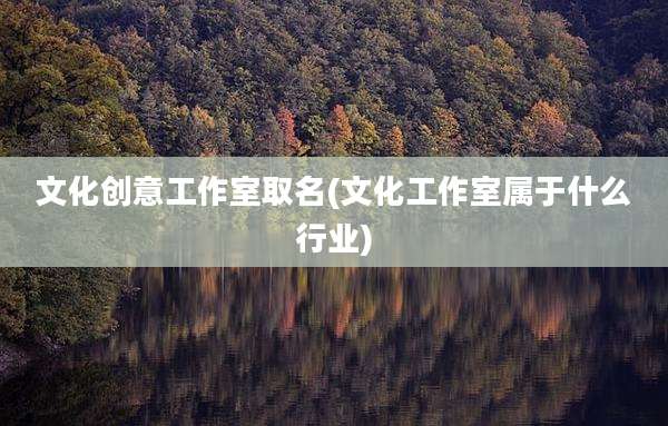 文化创意工作室取名(文化工作室属于什么行业)