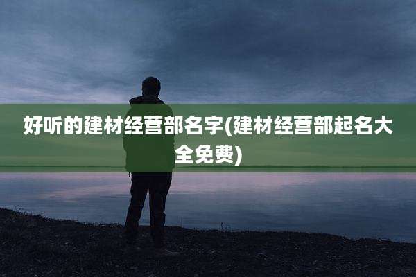 好听的建材经营部名字(建材经营部起名大全免费)