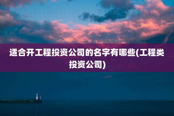 适合开工程投资公司的名字有哪些(工程类投资公司)