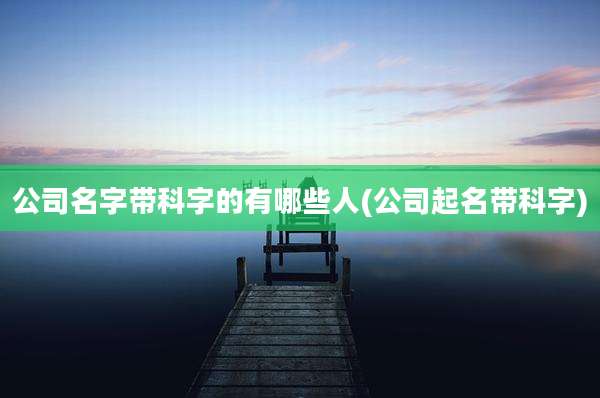 公司名字带科字的有哪些人(公司起名带科字)