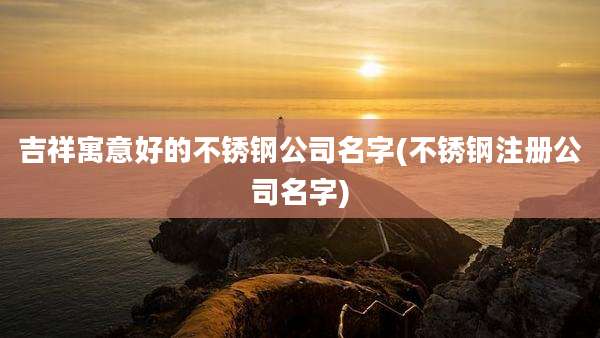 吉祥寓意好的不锈钢公司名字(不锈钢注册公司名字)