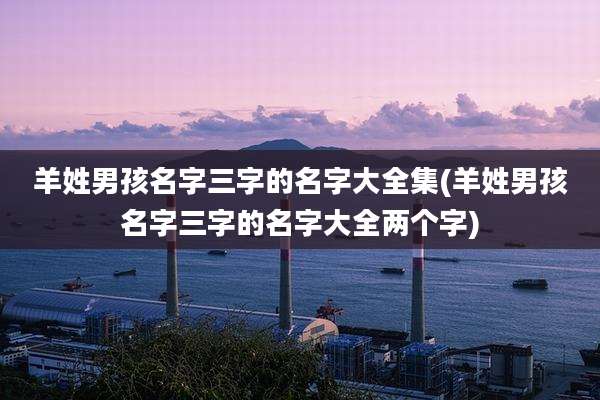 羊姓男孩名字三字的名字大全集(羊姓男孩名字三字的名字大全两个字)