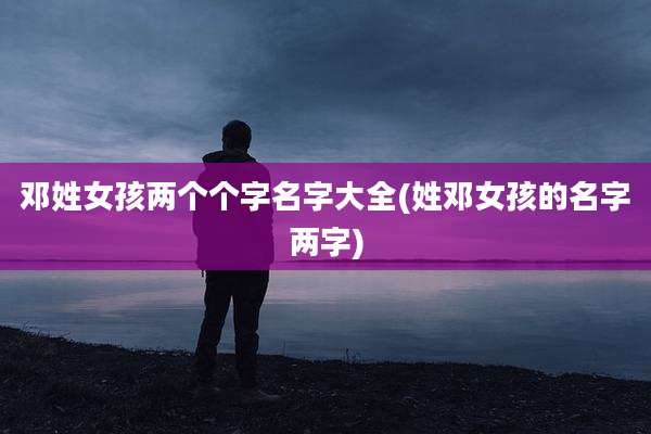 邓姓女孩两个个字名字大全(姓邓女孩的名字两字)