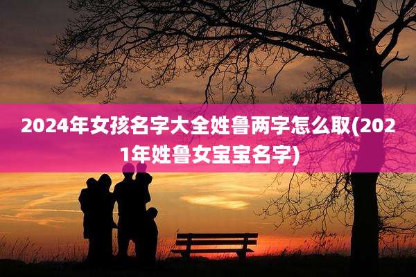 2024年女孩名字大全姓鲁两字怎么取(2021年姓鲁女宝宝名字)