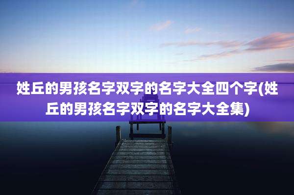 姓丘的男孩名字双字的名字大全四个字(姓丘的男孩名字双字的名字大全集)