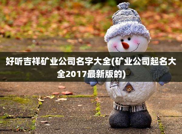 好听吉祥矿业公司名字大全(矿业公司起名大全2017最新版的)