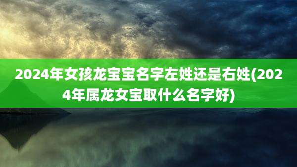 2024年女孩龙宝宝名字左姓还是右姓(2024年属龙女宝取什么名字好)