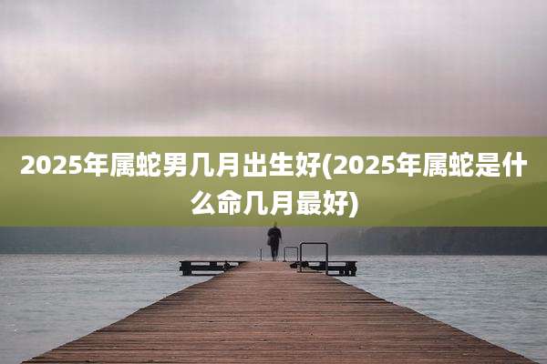 2025年属蛇男几月出生好(2025年属蛇是什么命几月最好)