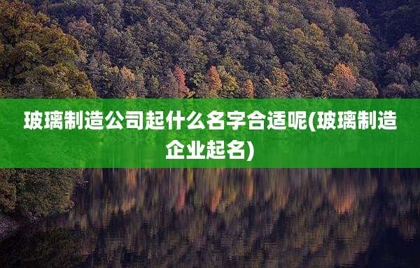 玻璃制造公司起什么名字合适呢(玻璃制造企业起名)