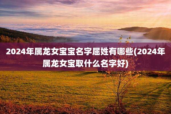 2024年属龙女宝宝名字屈姓有哪些(2024年属龙女宝取什么名字好)