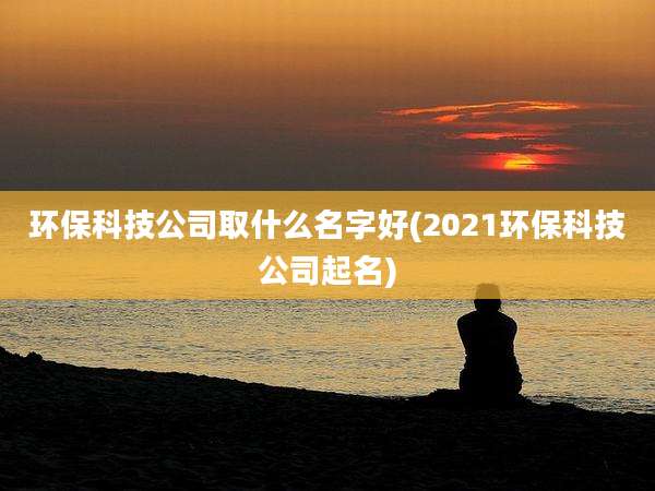 环保科技公司取什么名字好(2021环保科技公司起名)