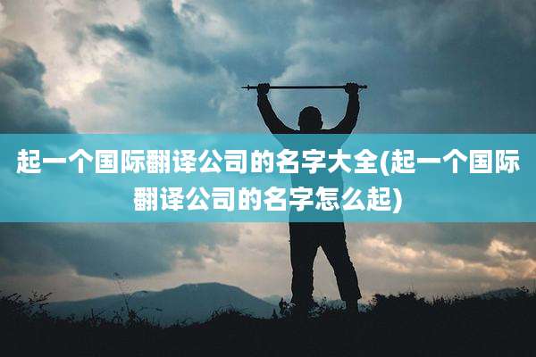 起一个国际翻译公司的名字大全(起一个国际翻译公司的名字怎么起)