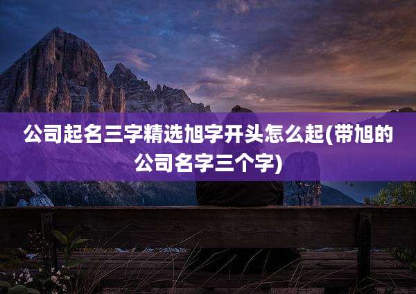公司起名三字精选旭字开头怎么起(带旭的公司名字三个字)
