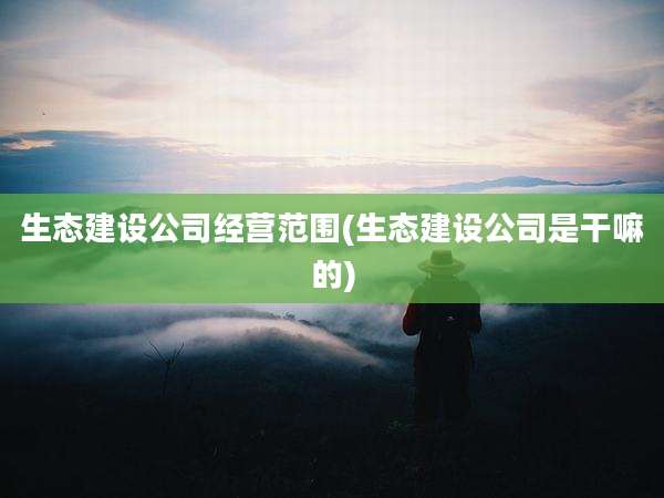 生态建设公司经营范围(生态建设公司是干嘛的)