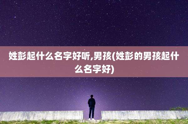 姓彭起什么名字好听,男孩(姓彭的男孩起什么名字好)