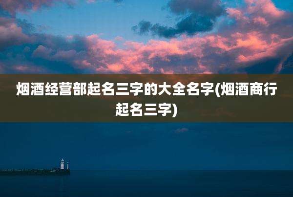 烟酒经营部起名三字的大全名字(烟酒商行起名三字)