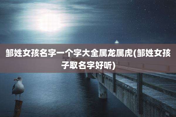 邹姓女孩名字一个字大全属龙属虎(邹姓女孩子取名字好听)