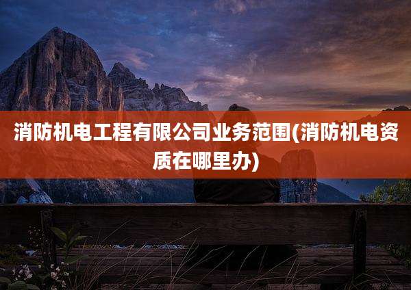 消防机电工程有限公司业务范围(消防机电资质在哪里办)