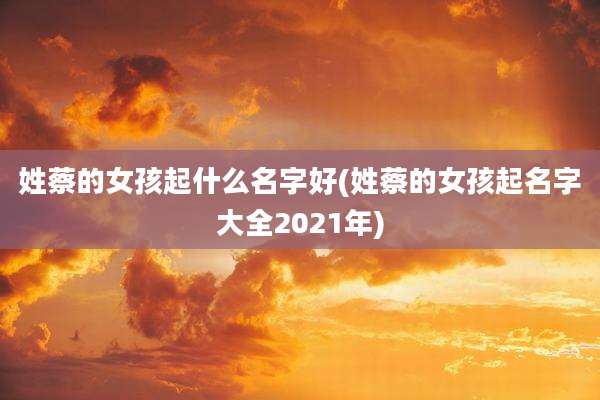 姓蔡的女孩起什么名字好(姓蔡的女孩起名字大全2021年)