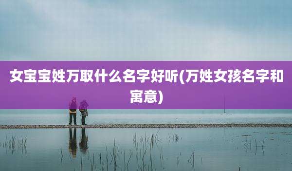 女宝宝姓万取什么名字好听(万姓女孩名字和寓意)