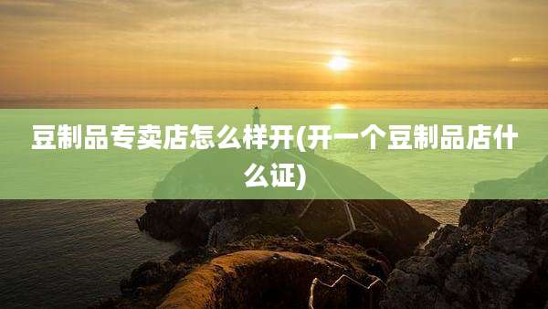 豆制品专卖店怎么样开(开一个豆制品店什么证)