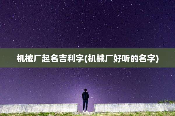 机械厂起名吉利字(机械厂好听的名字)