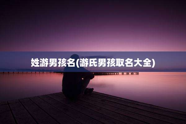 姓游男孩名(游氏男孩取名大全)