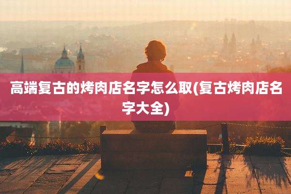 高端复古的烤肉店名字怎么取(复古烤肉店名字大全)