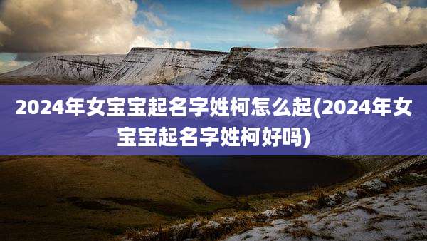 2024年女宝宝起名字姓柯怎么起(2024年女宝宝起名字姓柯好吗)