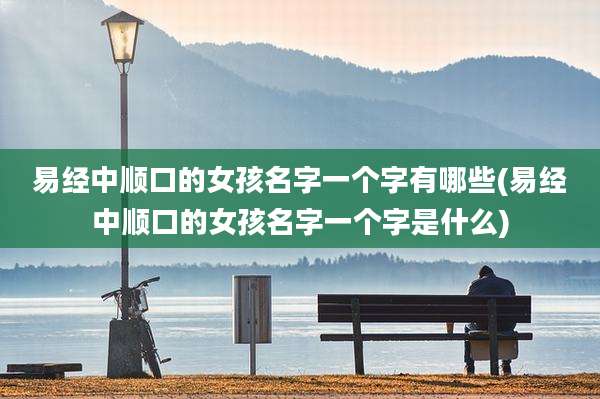 易经中顺口的女孩名字一个字有哪些(易经中顺口的女孩名字一个字是什么)