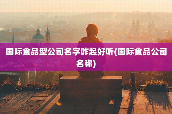 国际食品型公司名字咋起好听(国际食品公司名称)