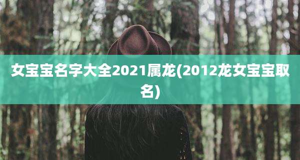 女宝宝名字大全2021属龙(2012龙女宝宝取名)