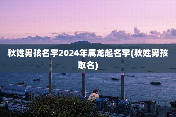 秋姓男孩名字2024年属龙起名字(秋姓男孩取名)