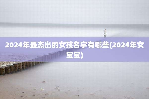 2024年最杰出的女孩名字有哪些(2024年女宝宝)