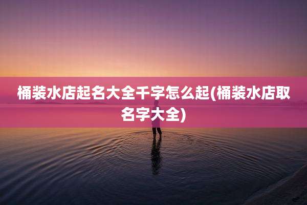 桶装水店起名大全千字怎么起(桶装水店取名字大全)