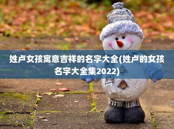 姓卢女孩寓意吉祥的名字大全(姓卢的女孩名字大全集2022)