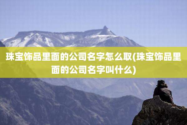 珠宝饰品里面的公司名字怎么取(珠宝饰品里面的公司名字叫什么)