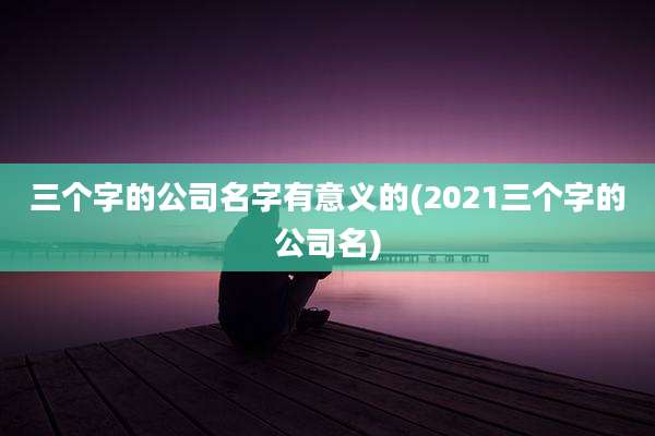 三个字的公司名字有意义的(2021三个字的公司名)