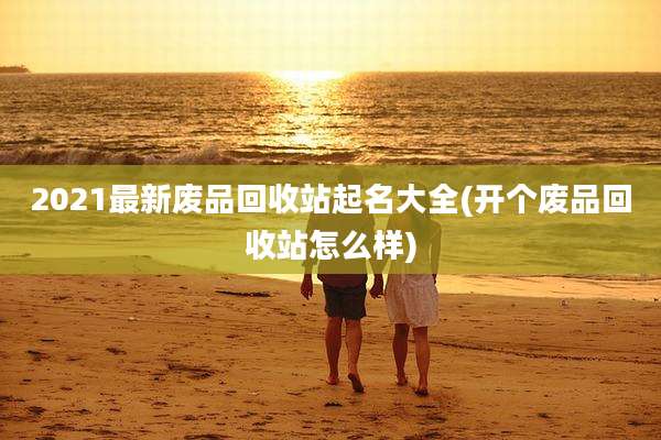 2021最新废品回收站起名大全(开个废品回收站怎么样)