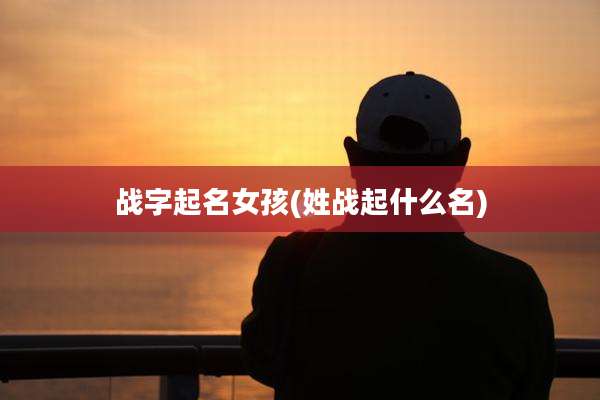 战字起名女孩(姓战起什么名)