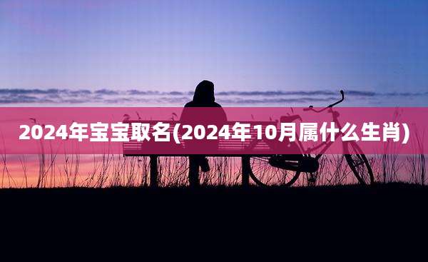 2024年宝宝取名(2024年10月属什么生肖)