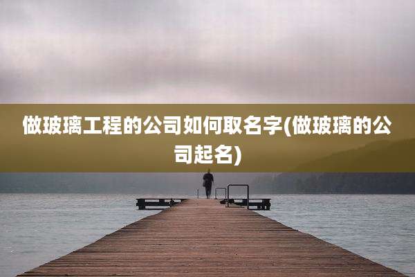 做玻璃工程的公司如何取名字(做玻璃的公司起名)