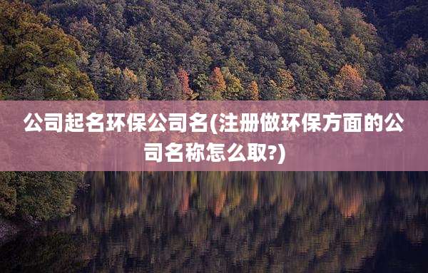 公司起名环保公司名(注册做环保方面的公司名称怎么取?)