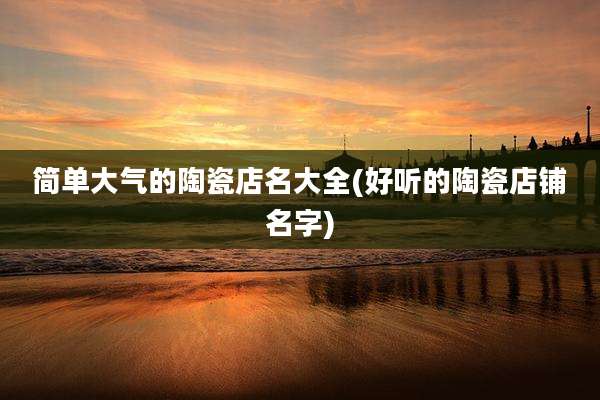 简单大气的陶瓷店名大全(好听的陶瓷店铺名字)