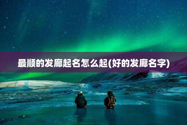 最顺的发廊起名怎么起(好的发廊名字)