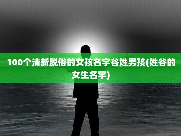 100个清新脱俗的女孩名字谷姓男孩(姓谷的女生名字)