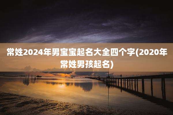常姓2024年男宝宝起名大全四个字(2020年常姓男孩起名)