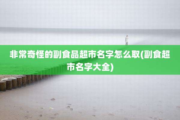 非常奇怪的副食品超市名字怎么取(副食超市名字大全)