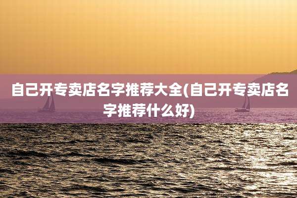 自己开专卖店名字推荐大全(自己开专卖店名字推荐什么好)