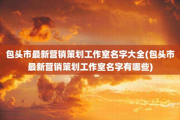 包头市最新营销策划工作室名字大全(包头市最新营销策划工作室名字有哪些)